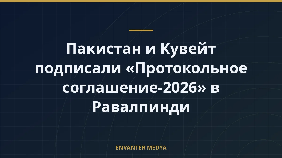 Пакистан и Кувейт подписали «Протокольное соглашение-2026» в Равалпинди