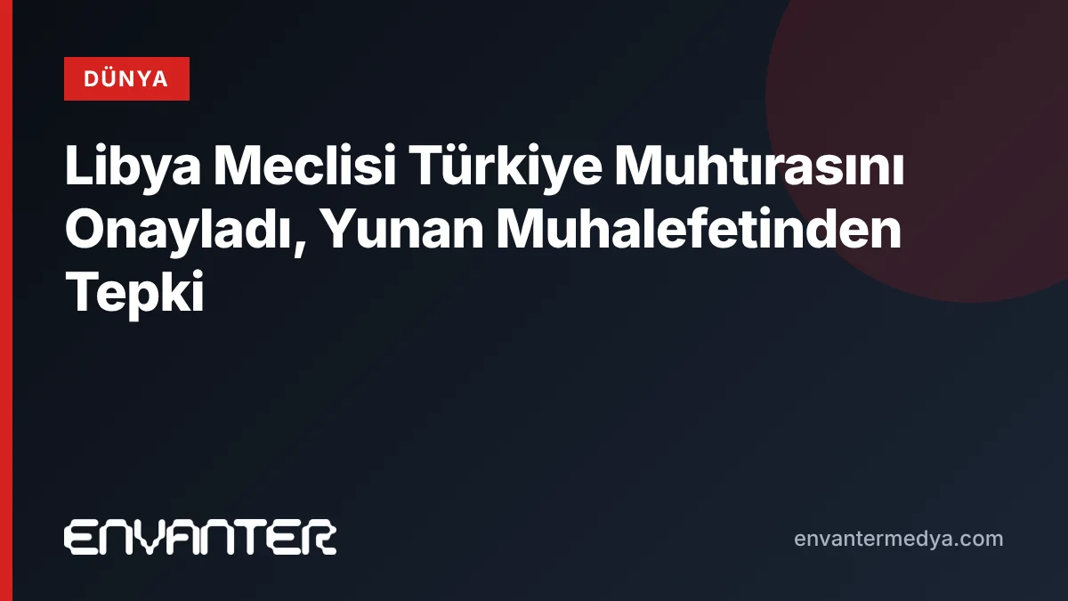 Libya Meclisi Türkiye Muhtırasını Onayladı, Yunan Muhalefetinden Tepki