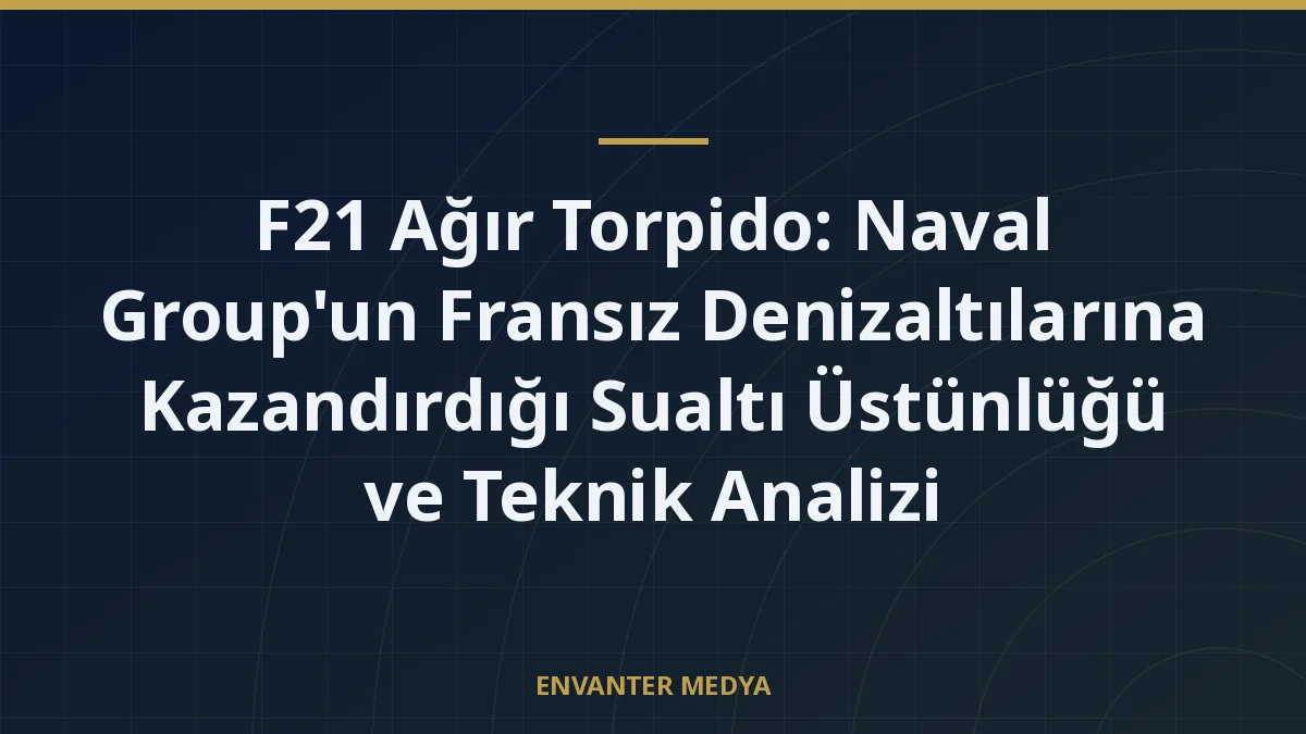 F21 Ağır Torpido: Naval Group’un Fransız Denizaltılarına Kazandırdığı Sualtı Üstünlüğü ve Teknik Analizi