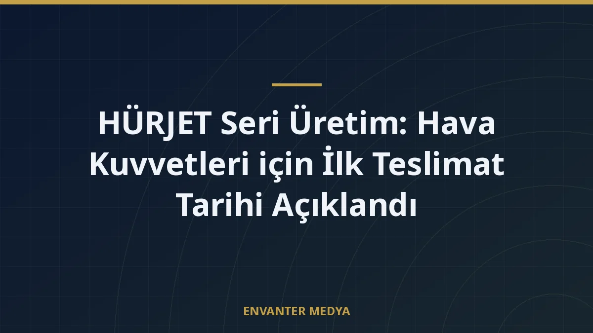 HÜRJET Seri Üretim: Hava Kuvvetleri için İlk Teslimat Tarihi Açıklandı
