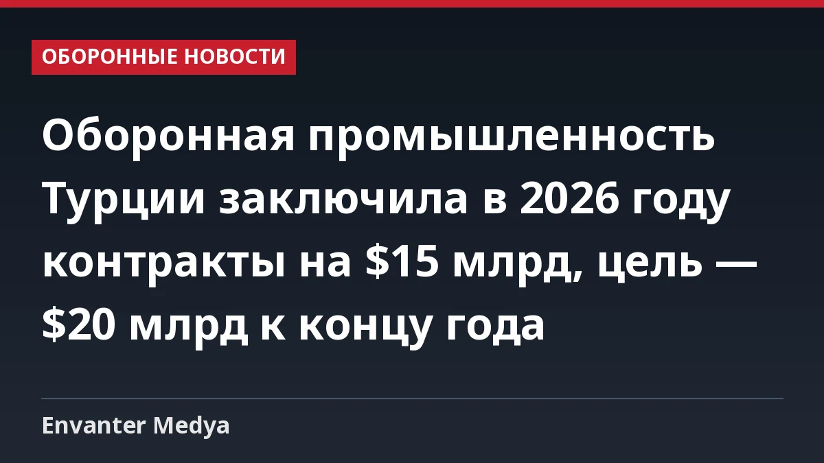 Оборонная промышленность Турции заключила в 2026 году контракты на $15 млрд, цель — $20 млрд к концу года