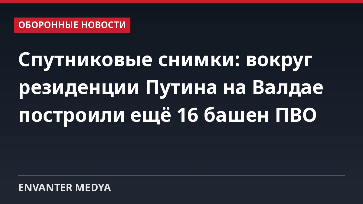Спутниковые снимки: вокруг резиденции Путина на Валдае построили ещё 16 башен ПВО