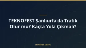 TEKNOFEST Şanlıurfa’da Trafik Olur mu? Kaçta Yola Çıkmalı?